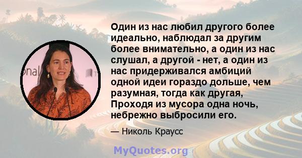 Один из нас любил другого более идеально, наблюдал за другим более внимательно, а один из нас слушал, а другой - нет, а один из нас придерживался амбиций одной идеи гораздо дольше, чем разумная, тогда как другая,