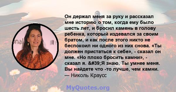 Он держал меня за руку и рассказал мне историю о том, когда ему было шесть лет, и бросил камень в голову ребенка, который издевался за своим братом, и как после этого никто не беспокоил ни одного из них снова. «Ты