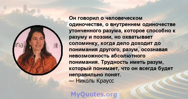 Он говорил о человеческом одиночестве, о внутреннем одиночестве утонченного разума, которое способно к разуму и поэзии, но охватывает соломинку, когда дело доходит до понимания другого, разум, осознавая невозможность