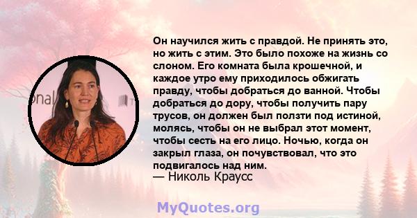 Он научился жить с правдой. Не принять это, но жить с этим. Это было похоже на жизнь со слоном. Его комната была крошечной, и каждое утро ему приходилось обжигать правду, чтобы добраться до ванной. Чтобы добраться до