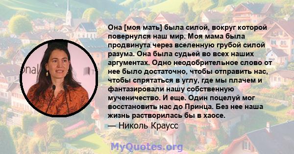 Она [моя мать] была силой, вокруг которой повернулся наш мир. Моя мама была продвинута через вселенную грубой силой разума. Она была судьей во всех наших аргументах. Одно неодобрительное слово от нее было достаточно,