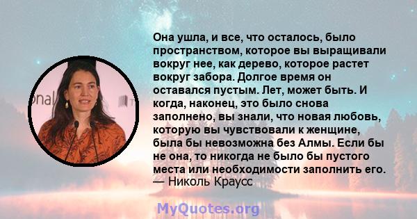 Она ушла, и все, что осталось, было пространством, которое вы выращивали вокруг нее, как дерево, которое растет вокруг забора. Долгое время он оставался пустым. Лет, может быть. И когда, наконец, это было снова