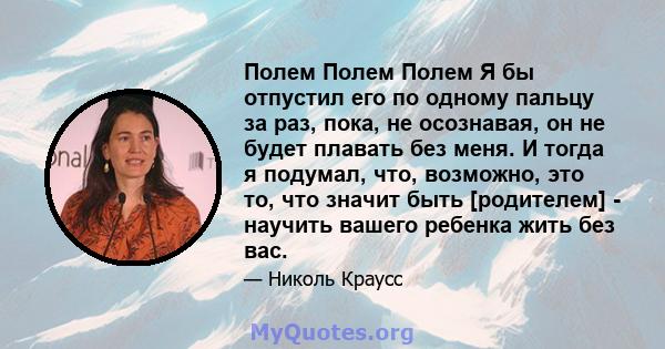 Полем Полем Полем Я бы отпустил его по одному пальцу за раз, пока, не осознавая, он не будет плавать без меня. И тогда я подумал, что, возможно, это то, что значит быть [родителем] - научить вашего ребенка жить без вас.