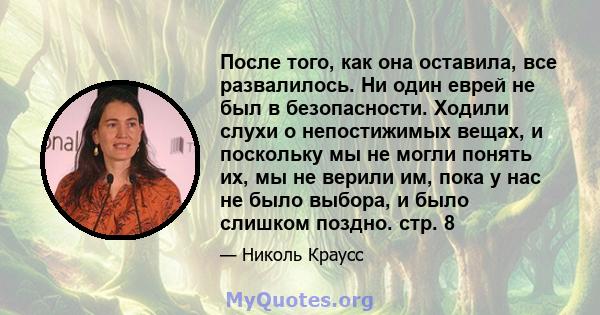 После того, как она оставила, все развалилось. Ни один еврей не был в безопасности. Ходили слухи о непостижимых вещах, и поскольку мы не могли понять их, мы не верили им, пока у нас не было выбора, и было слишком