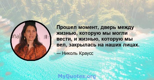 Прошел момент, дверь между жизнью, которую мы могли вести, и жизнью, которую мы вел, закрылась на наших лицах.