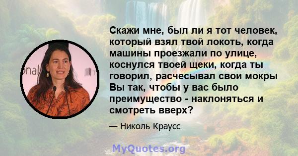 Скажи мне, был ли я тот человек, который взял твой локоть, когда машины проезжали по улице, коснулся твоей щеки, когда ты говорил, расчесывал свои мокры Вы так, чтобы у вас было преимущество - наклоняться и смотреть