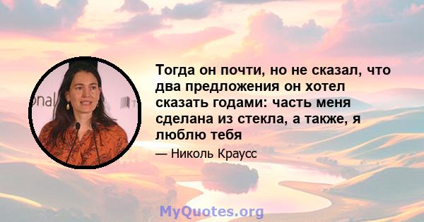 Тогда он почти, но не сказал, что два предложения он хотел сказать годами: часть меня сделана из стекла, а также, я люблю тебя