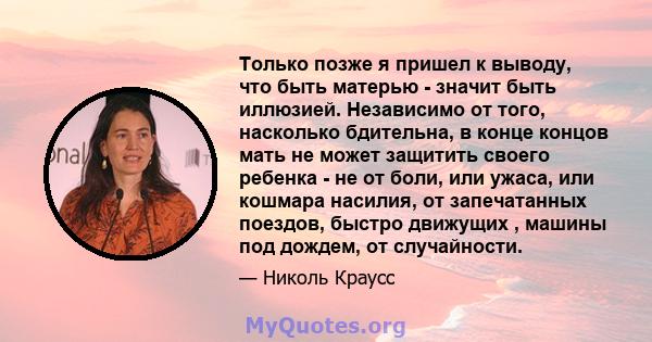 Только позже я пришел к выводу, что быть матерью - значит быть иллюзией. Независимо от того, насколько бдительна, в конце концов мать не может защитить своего ребенка - не от боли, или ужаса, или кошмара насилия, от