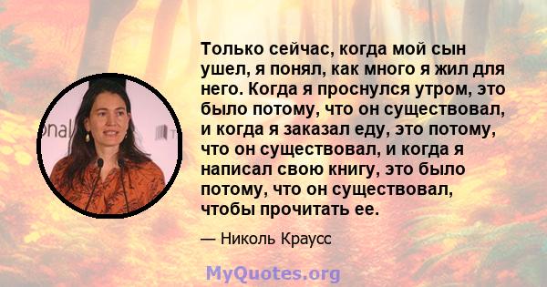 Только сейчас, когда мой сын ушел, я понял, как много я жил для него. Когда я проснулся утром, это было потому, что он существовал, и когда я заказал еду, это потому, что он существовал, и когда я написал свою книгу,