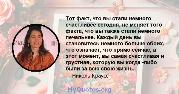 Тот факт, что вы стали немного счастливее сегодня, не меняет того факта, что вы также стали немного печальнее. Каждый день вы становитесь немного больше обоих, что означает, что прямо сейчас, в этот момент, вы самая