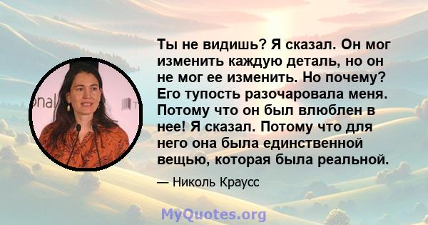 Ты не видишь? Я сказал. Он мог изменить каждую деталь, но он не мог ее изменить. Но почему? Его тупость разочаровала меня. Потому что он был влюблен в нее! Я сказал. Потому что для него она была единственной вещью,