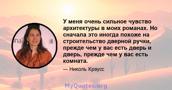 У меня очень сильное чувство архитектуры в моих романах. Но сначала это иногда похоже на строительство дверной ручки, прежде чем у вас есть дверь и дверь, прежде чем у вас есть комната.