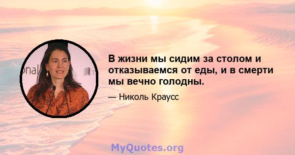 В жизни мы сидим за столом и отказываемся от еды, и в смерти мы вечно голодны.