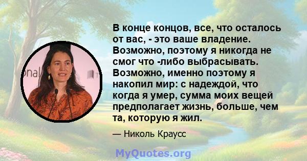 В конце концов, все, что осталось от вас, - это ваше владение. Возможно, поэтому я никогда не смог что -либо выбрасывать. Возможно, именно поэтому я накопил мир: с надеждой, что когда я умер, сумма моих вещей