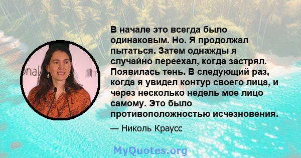 В начале это всегда было одинаковым. Но. Я продолжал пытаться. Затем однажды я случайно переехал, когда застрял. Появилась тень. В следующий раз, когда я увидел контур своего лица, и через несколько недель мое лицо