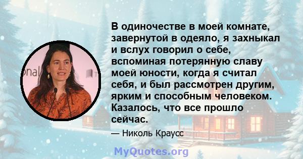 В одиночестве в моей комнате, завернутой в одеяло, я захныкал и вслух говорил о себе, вспоминая потерянную славу моей юности, когда я считал себя, и был рассмотрен другим, ярким и способным человеком. Казалось, что все