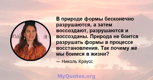 В природе формы бесконечно разрушаются, а затем воссоздают, разрушаются и воссозданы. Природа не боится разрушать формы в процессе восстановления. Так почему же мы боимся в жизни?