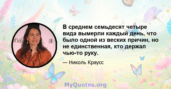 В среднем семьдесят четыре вида вымерли каждый день, что было одной из веских причин, но не единственная, кто держал чью-то руку.