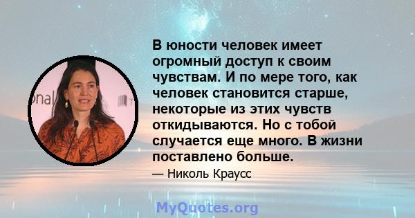 В юности человек имеет огромный доступ к своим чувствам. И по мере того, как человек становится старше, некоторые из этих чувств откидываются. Но с тобой случается еще много. В жизни поставлено больше.