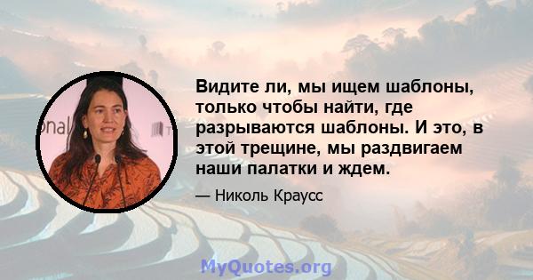 Видите ли, мы ищем шаблоны, только чтобы найти, где разрываются шаблоны. И это, в этой трещине, мы раздвигаем наши палатки и ждем.