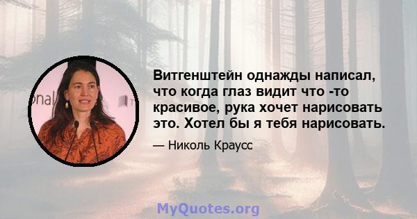 Витгенштейн однажды написал, что когда глаз видит что -то красивое, рука хочет нарисовать это. Хотел бы я тебя нарисовать.