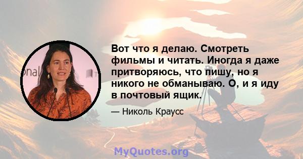 Вот что я делаю. Смотреть фильмы и читать. Иногда я даже притворяюсь, что пишу, но я никого не обманываю. О, и я иду в почтовый ящик.