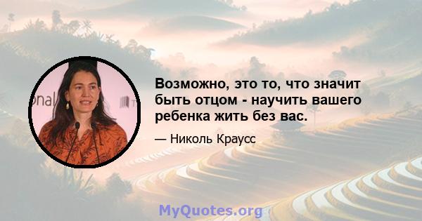 Возможно, это то, что значит быть отцом - научить вашего ребенка жить без вас.