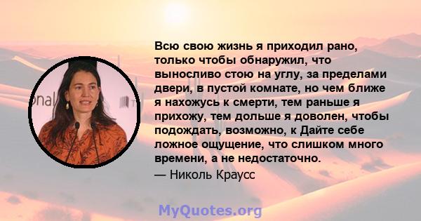 Всю свою жизнь я приходил рано, только чтобы обнаружил, что выносливо стою на углу, за пределами двери, в пустой комнате, но чем ближе я нахожусь к смерти, тем раньше я прихожу, тем дольше я доволен, чтобы подождать,