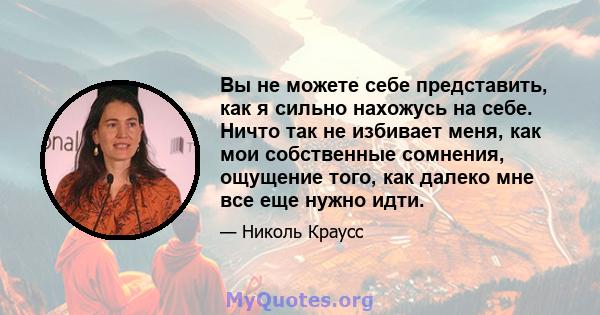 Вы не можете себе представить, как я сильно нахожусь на себе. Ничто так не избивает меня, как мои собственные сомнения, ощущение того, как далеко мне все еще нужно идти.