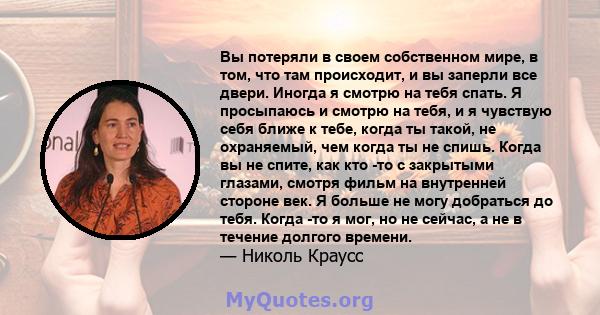 Вы потеряли в своем собственном мире, в том, что там происходит, и вы заперли все двери. Иногда я смотрю на тебя спать. Я просыпаюсь и смотрю на тебя, и я чувствую себя ближе к тебе, когда ты такой, не охраняемый, чем