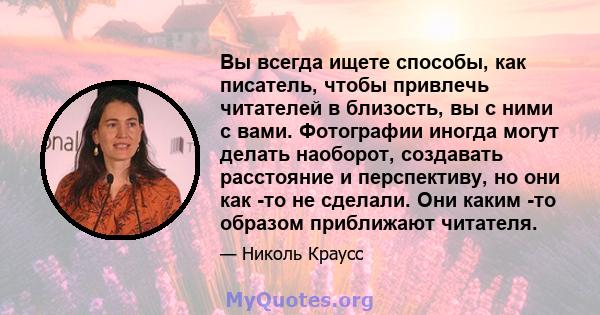 Вы всегда ищете способы, как писатель, чтобы привлечь читателей в близость, вы с ними с вами. Фотографии иногда могут делать наоборот, создавать расстояние и перспективу, но они как -то не сделали. Они каким -то образом 