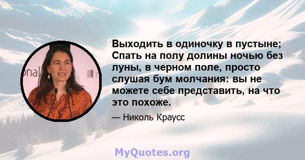 Выходить в одиночку в пустыне; Спать на полу долины ночью без луны, в черном поле, просто слушая бум молчания: вы не можете себе представить, на что это похоже.