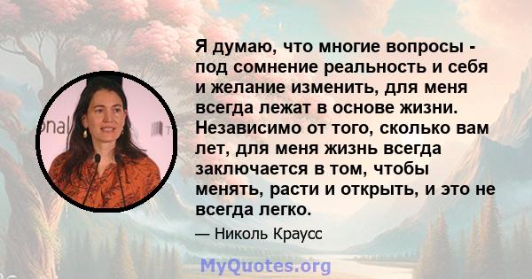 Я думаю, что многие вопросы - под сомнение реальность и себя и желание изменить, для меня всегда лежат в основе жизни. Независимо от того, сколько вам лет, для меня жизнь всегда заключается в том, чтобы менять, расти и