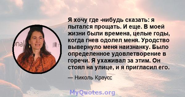 Я хочу где -нибудь сказать: я пытался прощать. И еще. В моей жизни были времена, целые годы, когда гнев одолел меня. Уродство вывернуло меня наизнанку. Было определенное удовлетворение в горечи. Я ухаживал за этим. Он