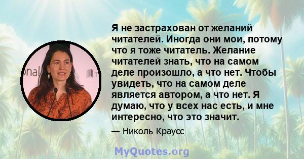 Я не застрахован от желаний читателей. Иногда они мои, потому что я тоже читатель. Желание читателей знать, что на самом деле произошло, а что нет. Чтобы увидеть, что на самом деле является автором, а что нет. Я думаю,