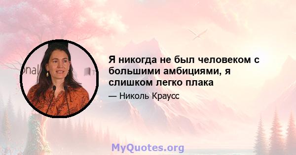 Я никогда не был человеком с большими амбициями, я слишком легко плака