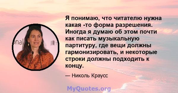 Я понимаю, что читателю нужна какая -то форма разрешения. Иногда я думаю об этом почти как писать музыкальную партитуру, где вещи должны гармонизировать, и некоторые строки должны подходить к концу.