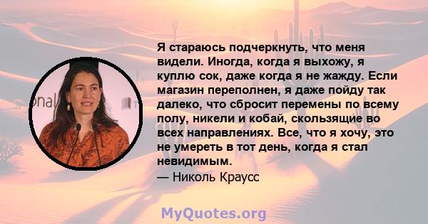 Я стараюсь подчеркнуть, что меня видели. Иногда, когда я выхожу, я куплю сок, даже когда я не жажду. Если магазин переполнен, я даже пойду так далеко, что сбросит перемены по всему полу, никели и кобай, скользящие во