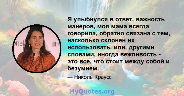 Я улыбнулся в ответ, важность манеров, моя мама всегда говорила, обратно связана с тем, насколько склонен их использовать, или, другими словами, иногда вежливость - это все, что стоит между собой и безумием.