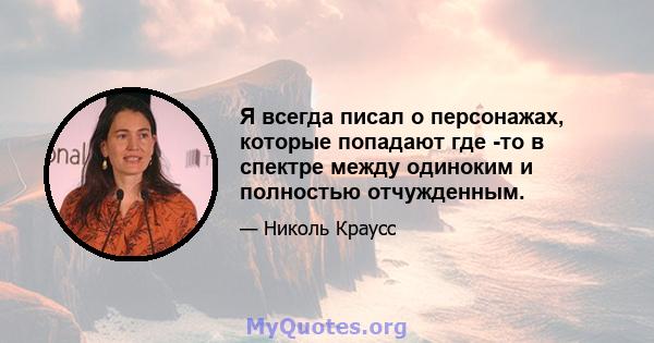 Я всегда писал о персонажах, которые попадают где -то в спектре между одиноким и полностью отчужденным.