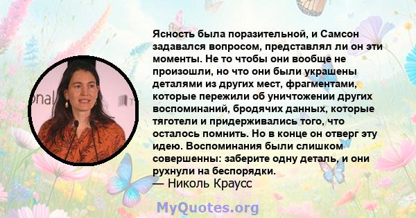 Ясность была поразительной, и Самсон задавался вопросом, представлял ли он эти моменты. Не то чтобы они вообще не произошли, но что они были украшены деталями из других мест, фрагментами, которые пережили об уничтожении 