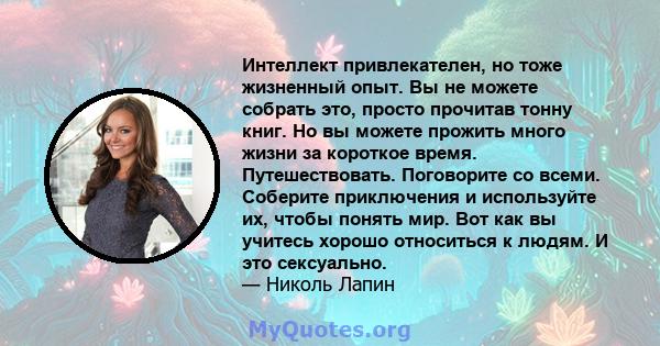 Интеллект привлекателен, но тоже жизненный опыт. Вы не можете собрать это, просто прочитав тонну книг. Но вы можете прожить много жизни за короткое время. Путешествовать. Поговорите со всеми. Соберите приключения и