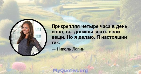 Прикрепляя четыре часа в день, соло, вы должны знать свои вещи. Но я делаю. Я настоящий гик.