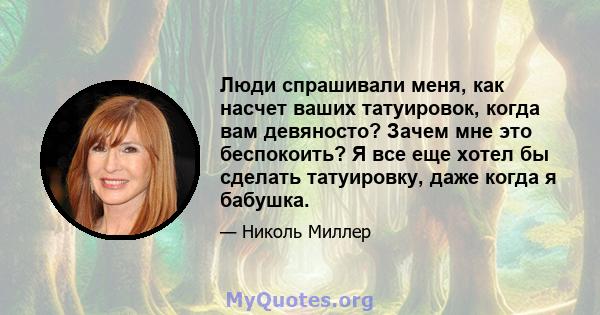 Люди спрашивали меня, как насчет ваших татуировок, когда вам девяносто? Зачем мне это беспокоить? Я все еще хотел бы сделать татуировку, даже когда я бабушка.