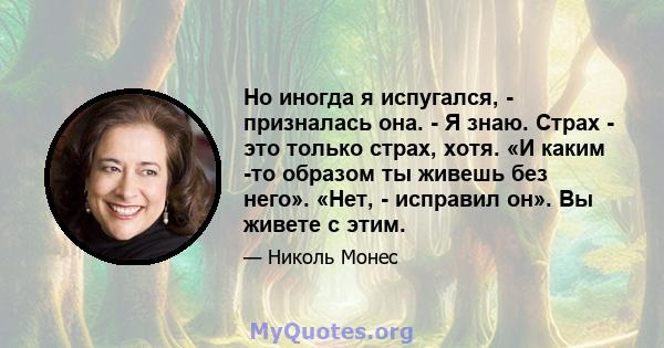 Но иногда я испугался, - призналась она. - Я знаю. Страх - это только страх, хотя. «И каким -то образом ты живешь без него». «Нет, - исправил он». Вы живете с этим.