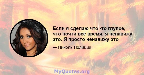 Если я сделаю что -то глупое, что почти все время, я ненавижу это. Я просто ненавижу это