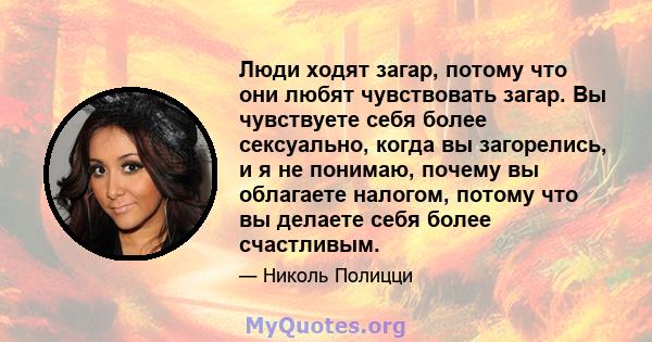 Люди ходят загар, потому что они любят чувствовать загар. Вы чувствуете себя более сексуально, когда вы загорелись, и я не понимаю, почему вы облагаете налогом, потому что вы делаете себя более счастливым.