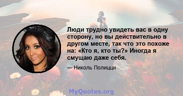 Люди трудно увидеть вас в одну сторону, но вы действительно в другом месте, так что это похоже на: «Кто я, кто ты?» Иногда я смущаю даже себя.