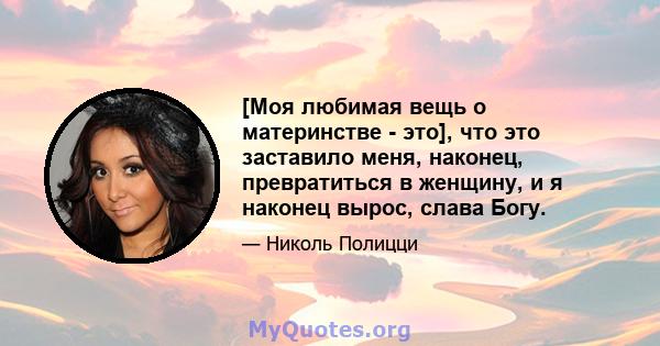 [Моя любимая вещь о материнстве - это], что это заставило меня, наконец, превратиться в женщину, и я наконец вырос, слава Богу.