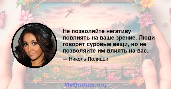 Не позволяйте негативу повлиять на ваше зрение. Люди говорят суровые вещи, но не позволяйте им влиять на вас.